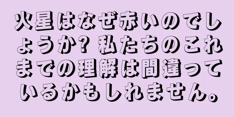 火星はなぜ赤いのでしょうか? 私たちのこれまでの理解は間違っているかもしれません。