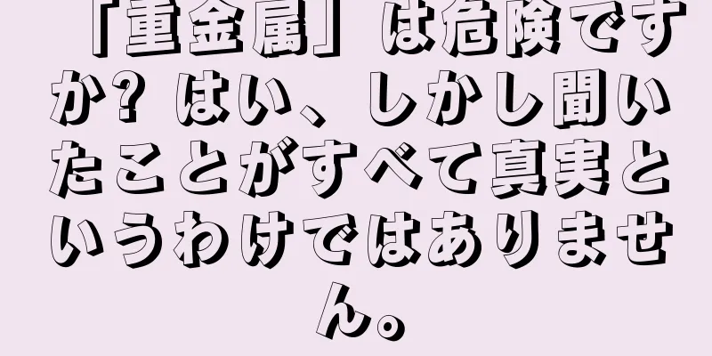 「重金属」は危険ですか? はい、しかし聞いたことがすべて真実というわけではありません。
