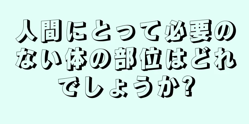 人間にとって必要のない体の部位はどれでしょうか?