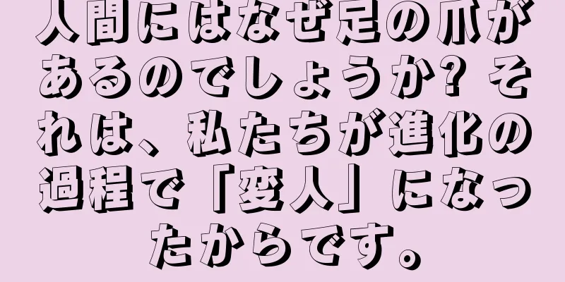 人間にはなぜ足の爪があるのでしょうか? それは、私たちが進化の過程で「変人」になったからです。