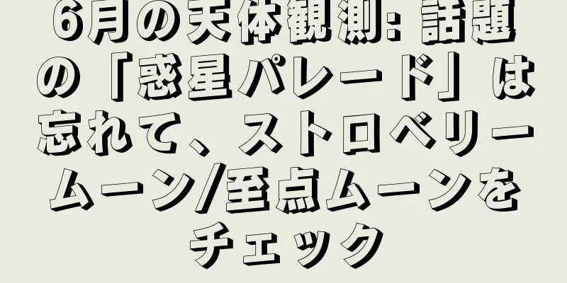 6月の天体観測: 話題の「惑星パレード」は忘れて、ストロベリームーン/至点ムーンをチェック