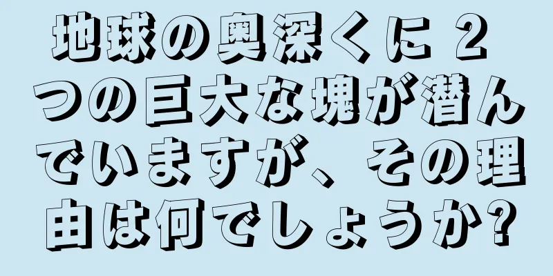 地球の奥深くに 2 つの巨大な塊が潜んでいますが、その理由は何でしょうか?