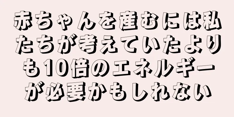 赤ちゃんを産むには私たちが考えていたよりも10倍のエネルギーが必要かもしれない