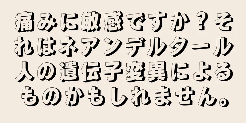 痛みに敏感ですか？それはネアンデルタール人の遺伝子変異によるものかもしれません。