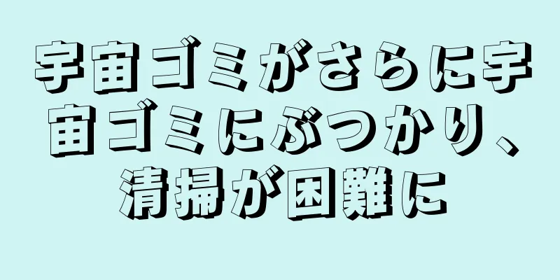 宇宙ゴミがさらに宇宙ゴミにぶつかり、清掃が困難に
