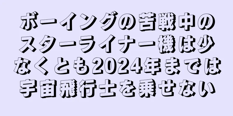 ボーイングの苦戦中のスターライナー機は少なくとも2024年までは宇宙飛行士を乗せない