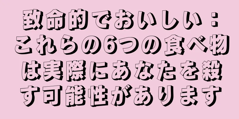 致命的でおいしい：これらの6つの食べ物は実際にあなたを殺す可能性があります