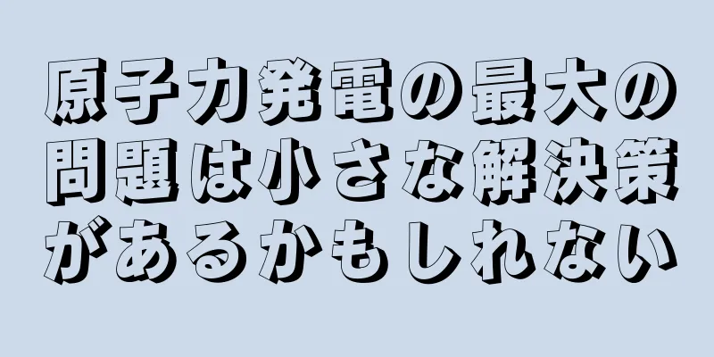原子力発電の最大の問題は小さな解決策があるかもしれない