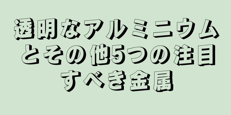 透明なアルミニウムとその他5つの注目すべき金属