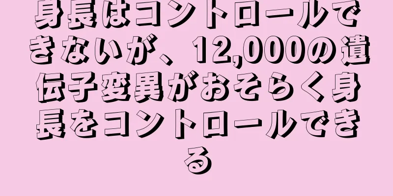 身長はコントロールできないが、12,000の遺伝子変異がおそらく身長をコントロールできる