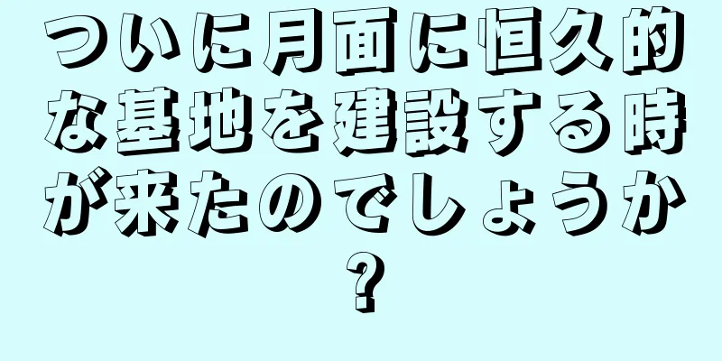 ついに月面に恒久的な基地を建設する時が来たのでしょうか?