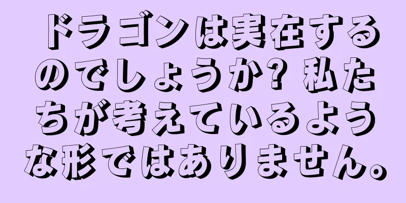 ドラゴンは実在するのでしょうか? 私たちが考えているような形ではありません。