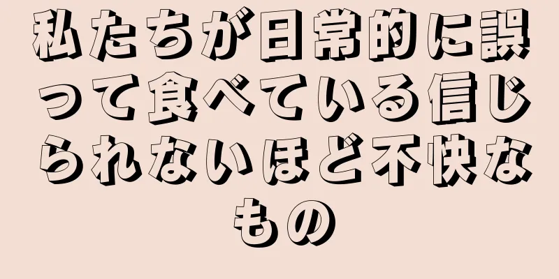 私たちが日常的に誤って食べている信じられないほど不快なもの
