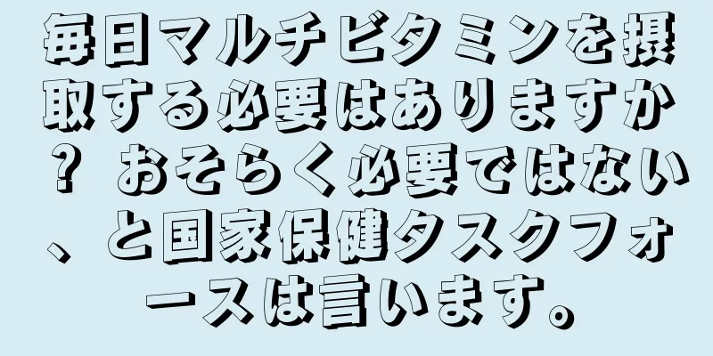 毎日マルチビタミンを摂取する必要はありますか？ おそらく必要ではない、と国家保健タスクフォースは言います。