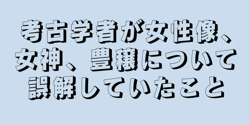 考古学者が女性像、女神、豊穣について誤解していたこと
