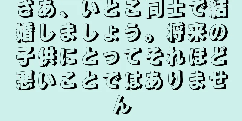 さあ、いとこ同士で結婚しましょう。将来の子供にとってそれほど悪いことではありません
