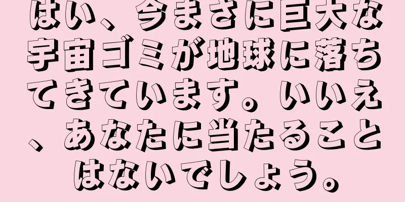 はい、今まさに巨大な宇宙ゴミが地球に落ちてきています。いいえ、あなたに当たることはないでしょう。