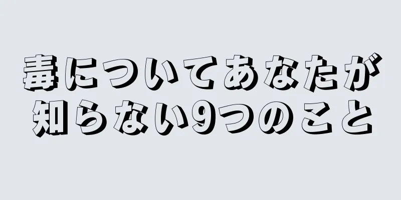 毒についてあなたが知らない9つのこと