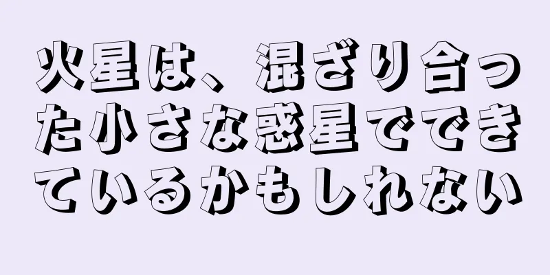 火星は、混ざり合った小さな惑星でできているかもしれない