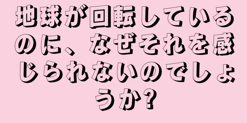 地球が回転しているのに、なぜそれを感じられないのでしょうか?