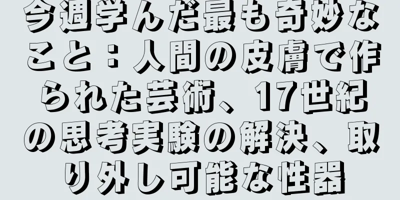 今週学んだ最も奇妙なこと：人間の皮膚で作られた芸術、17世紀の思考実験の解決、取り外し可能な性器