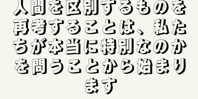 人間を区別するものを再考することは、私たちが本当に特別なのかを問うことから始まります