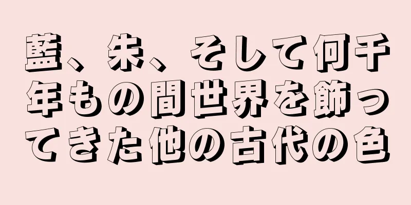 藍、朱、そして何千年もの間世界を飾ってきた他の古代の色