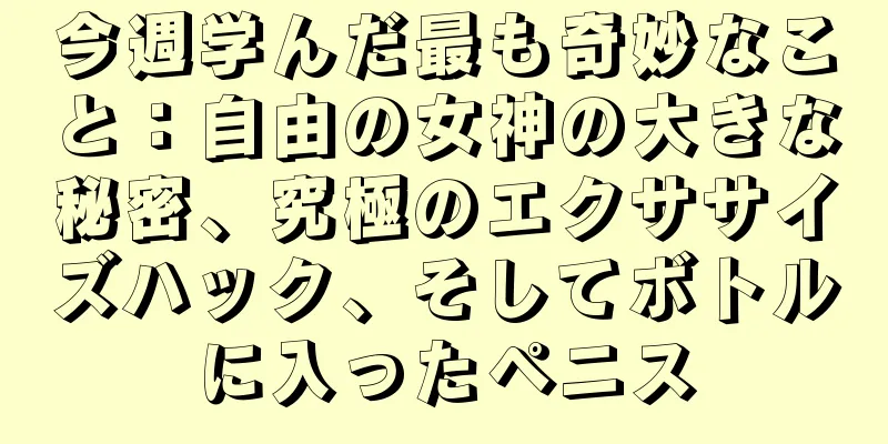 今週学んだ最も奇妙なこと：自由の女神の大きな秘密、究極のエクササイズハック、そしてボトルに入ったペニス