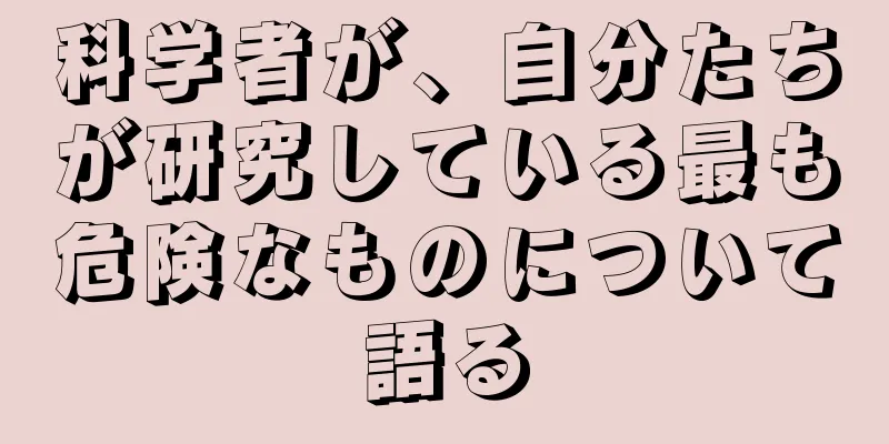 科学者が、自分たちが研究している最も危険なものについて語る