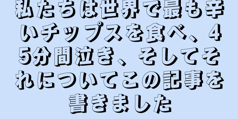 私たちは世界で最も辛いチップスを食べ、45分間泣き、そしてそれについてこの記事を書きました