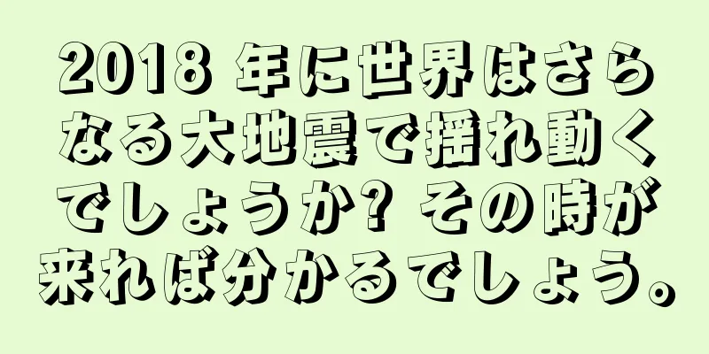 2018 年に世界はさらなる大地震で揺れ動くでしょうか? その時が来れば分かるでしょう。