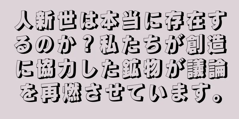 人新世は本当に存在するのか？私たちが創造に協力した鉱物が議論を再燃させています。