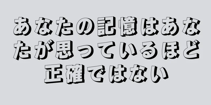 あなたの記憶はあなたが思っているほど正確ではない