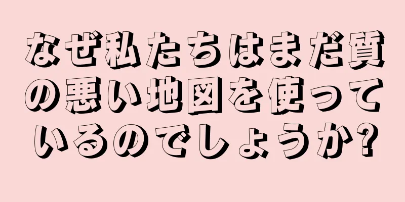 なぜ私たちはまだ質の悪い地図を使っているのでしょうか?