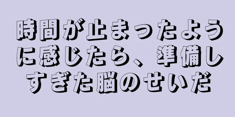 時間が止まったように感じたら、準備しすぎた脳のせいだ