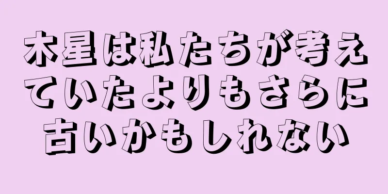木星は私たちが考えていたよりもさらに古いかもしれない
