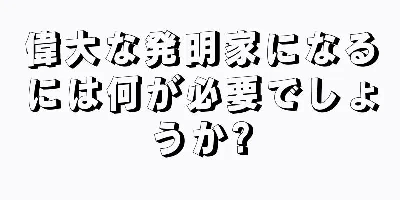 偉大な発明家になるには何が必要でしょうか?