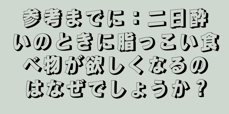 参考までに：二日酔いのときに脂っこい食べ物が欲しくなるのはなぜでしょうか？