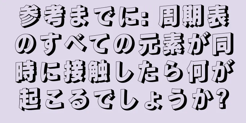 参考までに: 周期表のすべての元素が同時に接触したら何が起こるでしょうか?