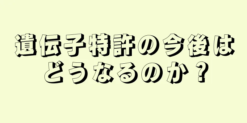 遺伝子特許の今後はどうなるのか？