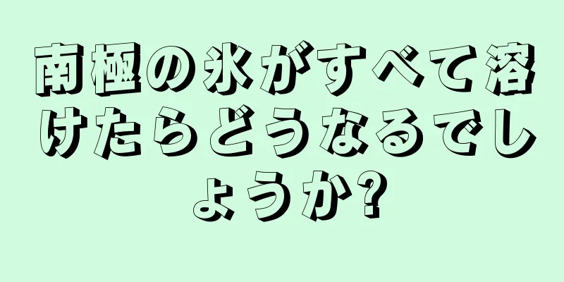 南極の氷がすべて溶けたらどうなるでしょうか?