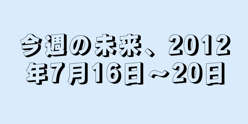 今週の未来、2012年7月16日〜20日