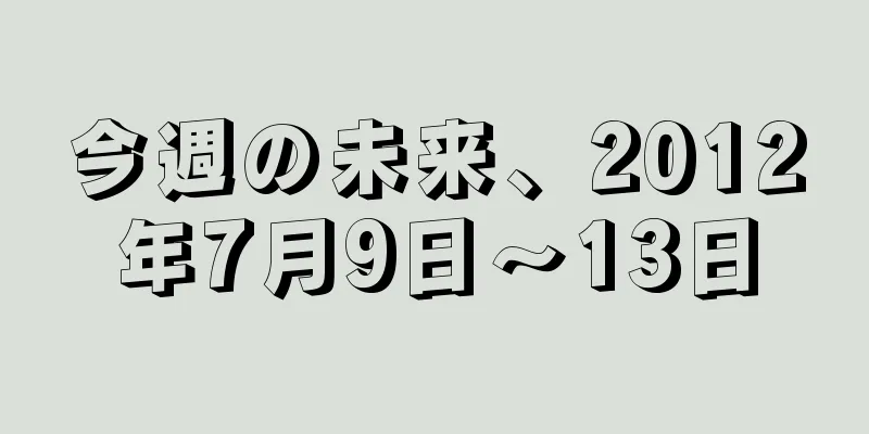 今週の未来、2012年7月9日〜13日
