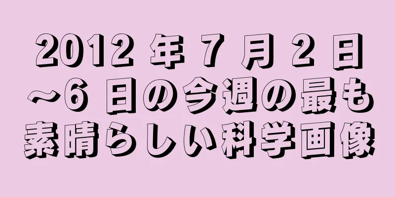 2012 年 7 月 2 日～6 日の今週の最も素晴らしい科学画像