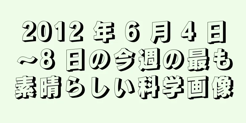 2012 年 6 月 4 日～8 日の今週の最も素晴らしい科学画像