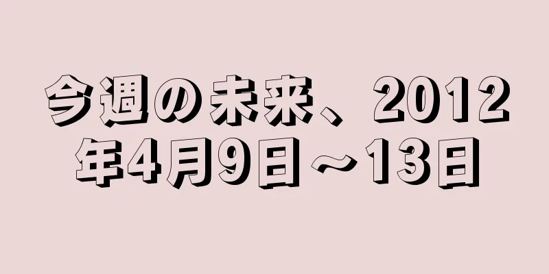 今週の未来、2012年4月9日〜13日