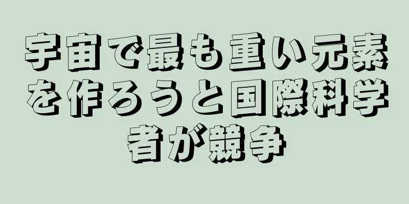 宇宙で最も重い元素を作ろうと国際科学者が競争