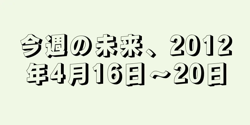 今週の未来、2012年4月16日〜20日
