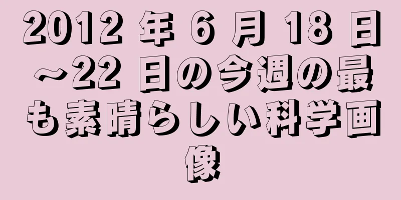 2012 年 6 月 18 日～22 日の今週の最も素晴らしい科学画像
