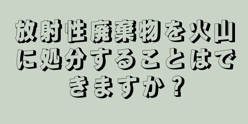 放射性廃棄物を火山に処分することはできますか？
